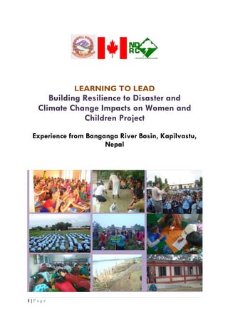 LEARNING TO LEAD
      Building Resilience to Disaster and
   Climate Change Impacts on Women and
               Children Project
 Experience from Banganga River Basin, Kapilvastu,
                      Nepal




1|Page
 