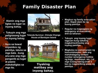 Family Disaster Plan
• Alamin ang mga
ligtas na lugar sa
inyong bahay.
• Tukuyin ang mga
peligrosong lugar
sa inyong bahay.
• Ituro sa bawat
miyembro ng
pamilya, laluna sa
mga bata , kung
anu-ano ang mga
panganib sa lugar
at paano
makakaligtas sa
mga ito.
• Magbuo ng family evacuation
plan. Dapat alam ito ng
buong pamilya.
• Regular na magsagawa ng
emergency at evacuation
drill sa tahanan.
• Tukuyin ang inyong lugar
tagpuan kung sakaling
magkahiwahiwalay ang
inyong pamilya.
• Magkaisa sa pamamaraan ng
komuniskasyon: itala ang
mahahalagang contact
number (emergency hotline
ng brgy., munisipyo, etc, ) at
mga susing kamag-anak o
tao na magsisilbing poste ng
pamilya.
Tiyaking
matibay ang
inyong bahay.
Yolanda Survivor- Climate Change
House at Bantayan Island
 