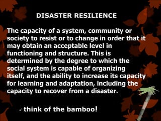 DISASTER RESILIENCE
The capacity of a system, community or
society to resist or to change in order that it
may obtain an acceptable level in
functioning and structure. This is
determined by the degree to which the
social system is capable of organizing
itself, and the ability to increase its capacity
for learning and adaptation, including the
capacity to recover from a disaster.
 think of the bamboo!
 