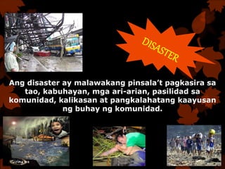 Ang disaster ay malawakang pinsala’t pagkasira sa
tao, kabuhayan, mga ari-arian, pasilidad sa
komunidad, kalikasan at pangkalahatang kaayusan
ng buhay ng komunidad.
 