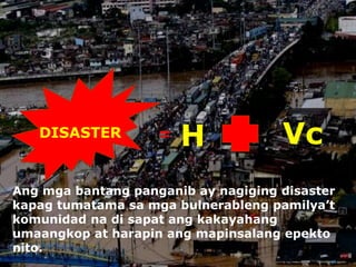DISASTER = H Vc
Ang mga bantang panganib ay nagiging disaster
kapag tumatama sa mga bulnerableng pamilya’t
komunidad na di sapat ang kakayahang
umaangkop at harapin ang mapinsalang epekto
nito.
 