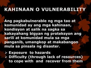 Ang pagkabulnerable ng mga tao at
komunidad ay ang mga kahinaan,
kondisyon at salik na sagka sa
kakayahang bigyan ng proteksyon ang
sarili at komunidad mula sa mga
panganib, umangkop at makabangon
mula sa pinsala ng disaster.
 Exposure to hazards
 Difficulty (through lack of resources)
to cope with and recover from them
 