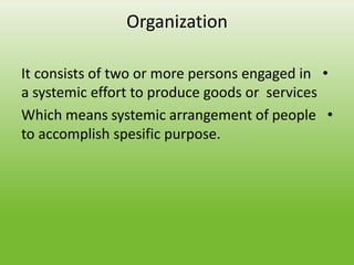 Organization
•
It consists of two or more persons engaged in
a systemic effort to produce goods or services
•
Which means systemic arrangement of people
to accomplish spesific purpose.
 