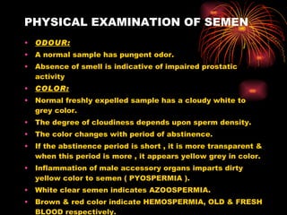 PHYSICAL EXAMINATION OF SEMEN ODOUR: A normal sample has pungent odor. Absence of smell is indicative of impaired prostatic activity COLOR: Normal freshly expelled sample has a cloudy white to grey color. The degree of cloudiness depends upon sperm density. The color changes with period of abstinence. If the abstinence period is short , it is more transparent & when this period is more , it appears yellow grey in color. Inflammation of male accessory organs imparts dirty yellow color to semen ( PYOSPERMIA ). White clear semen indicates AZOOSPERMIA. Brown & red color indicate HEMOSPERMIA, OLD & FRESH BLOOD respectively. 