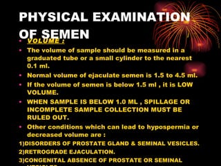 PHYSICAL EXAMINATION OF SEMEN VOLUME : The volume of sample should be measured in a graduated tube or a small cylinder to the nearest 0.1 ml. Normal volume of ejaculate semen is 1.5 to 4.5 ml. If the volume of semen is below 1.5 ml , it is LOW VOLUME. WHEN SAMPLE IS BELOW 1.0 ML , SPILLAGE OR INCOMPLETE SAMPLE COLLECTION MUST BE RULED OUT. Other conditions which can lead to hypospermia or decreased volume are : 1)DISORDERS OF PROSTATE GLAND & SEMINAL VESICLES. 2)RETROGRADE EJACULATION. 3)CONGENITAL ABSENCE OF PROSTATE OR SEMINAL VESICLES. 4)OCCLUSION OF THE EJACULATORY DUCT. 5)REPEATED SAMPLE COLLECTION. 