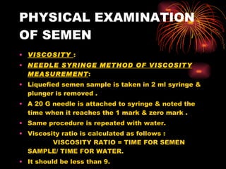 PHYSICAL EXAMINATION OF SEMEN VISCOSITY  : NEEDLE SYRINGE METHOD OF VISCOSITY MEASUREMENT : Liquefied semen sample is taken in 2 ml syringe & plunger is removed . A 20 G needle is attached to syringe & noted the time when it reaches the 1 mark & zero mark . Same procedure is repeated with water. Viscosity ratio is calculated as follows :  VISCOSITY RATIO = TIME FOR SEMEN SAMPLE/ TIME FOR WATER. It should be less than 9. 