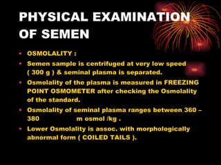 PHYSICAL EXAMINATION OF SEMEN OSMOLALITY : Semen sample is centrifuged at very low speed ( 300 g ) & seminal plasma is separated. Osmolality of the plasma is measured in FREEZING POINT OSMOMETER after checking the Osmolality of the standard. Osmolality of seminal plasma ranges between 360 – 380  m osmol /kg . Lower Osmolality is assoc. with morphologically abnormal form ( COILED TAILS ). 