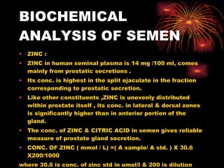 BIOCHEMICAL ANALYSIS OF SEMEN ZINC :  ZINC in human seminal plasma is 14 mg /100 ml, comes mainly from prostatic secretions . Its conc. is highest in the split ejaculate in the fraction corresponding to prostatic secretion. Like other constituents ,ZINC is unevenly distributed within prostate itself , its conc. in lateral & dorsal zones is significantly higher than in anterior portion of the gland. The conc. of ZINC & CITRIC ACID in semen gives reliable measure of prostate gland secretion. CONC. OF ZINC ( mmol / L) =( A sample/ A std. ) X 30.6 X200/1000 where 30.6 is conc. of zinc std in umol/l & 200 is dilution factor. 