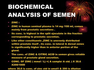 BIOCHEMICAL ANALYSIS OF SEMEN <ul><li>ZINC :  </li></ul><ul><li>ZINC in human seminal plasma is 14 mg /100 ml, comes mainl...