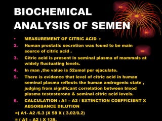 BIOCHEMICAL ANALYSIS OF SEMEN MEASUREMENT OF CITRIC ACID  : Human prostatic secretion was found to be main source of citric acid . Citric acid is present in seminal plasma of mammals at widely fluctuating levels. In man ,the value is 52umol per ejaculate. There is evidence that level of citric acid in human seminal plasma reflects the human androgenic state , judging from significant correlation between blood plasma testosterone & seminal citric acid levels. CALCULATION : A1 – A2 / EXTINCTION COEFFICIENT X ABSORBANCE DILUTION =( A1- A2 /6.3 )X 58 X ( 3.02/0.2) = ( A1 – A2 ) X 139. 