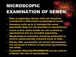 MICROSCOPIC EXAMINATION OF SEMEN. Only recognizable sperms with tail should be considered in differential morphological count. Immature cells up to & included the round spermatid stage are not included as spermatozoa. Loose or free sperm heads are not counted as spermatozoa but are recorded separately. Morphological evaluation should be performed in several systematically selected areas of slide . During slide examination all normal spermatozoa are assessed & defects of abnormal spermatozoa are noted. If possible OCULAR MICROMETER can be used to estimate the size of spermatozoa. 