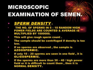 MICROSCOPIC EXAMINATION OF SEMEN. SPERM DENSITY  : THE NO. OF SPERMS IN 5 – 10 RANDOM HIGH POWER FIELDS ARE COUNTED & AVERAGE IS MULTIPLIED BY 1000000. This will give rough sperm count . The sample should be centrifuged if density is too low. If no sperms are observed , the sample is  AZOOSPERMIC . If only 10 – 20 sperms are seen in one field , it is  OLIGOSPERMIC . If the sperms are more than 30 – 40 / high power field or it is difficult to count them , then it is NORMAL  DENSITY. 