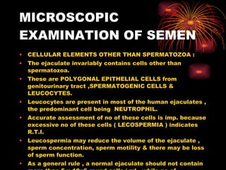 MICROSCOPIC EXAMINATION OF SEMEN CELLULAR ELEMENTS OTHER THAN SPERMATOZOA : The ejaculate invariably contains cells other than spermatozoa. These are POLYGONAL EPITHELIAL CELLS from genitourinary tract ,SPERMATOGENIC CELLS & LEUCOCYTES. Leucocytes are present in most of the human ejaculates , the predominant cell being  NEUTROPHIL. Accurate assessment of no of these cells is imp. because excessive no of these cells ( LECOSPERMIA ) indicates R.T.I. Leucospermia may reduce the volume of the ejaculate , sperm concentration, sperm motility & there may be loss of sperm function. As a general rule , a normal ejaculate should not contain more than 5 x 10x6 round cells / ml , while no of leucocytes should not be more than 1 x 10x6 / ml. 