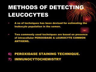 METHODS OF DETECTING LEUCOCYTES A no of techniques has been devised for estimating the leukocyte population in the semen. Two commonly used techniques are based on presence of intracellular PEROXIDASE & LEUKOCYTE COMMON ANTIGENS. PEROXIDASE STAINING TECHNIQUE. IMMUNOCYTOCHEMISTRY 