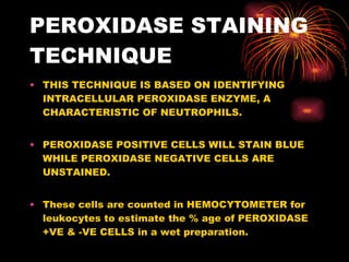 PEROXIDASE STAINING TECHNIQUE THIS TECHNIQUE IS BASED ON IDENTIFYING INTRACELLULAR PEROXIDASE ENZYME, A CHARACTERISTIC OF NEUTROPHILS. PEROXIDASE POSITIVE CELLS WILL STAIN BLUE WHILE PEROXIDASE NEGATIVE CELLS ARE UNSTAINED. These cells are counted in HEMOCYTOMETER for leukocytes to estimate the % age of PEROXIDASE +VE & -VE CELLS in a wet preparation. 