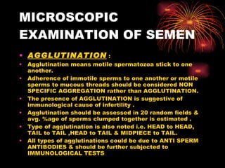 MICROSCOPIC EXAMINATION OF SEMEN AGGLUTINATION  :  Agglutination means motile spermatozoa stick to one another. Adherence of immotile sperms to one another or motile sperms to mucous threads should be considered NON SPECIFIC AGGREGATION rather than AGGLUTINATION. The presence of AGGLUTINATION is suggestive of immunological cause of infertility . Agglutination should be assessed in 20 random fields & avg. %age of sperms clumped together is estimated . Type of agglutination is also noted i.e. HEAD to HEAD, TAIL to TAIL ,HEAD to TAIL & MIDPIECE to TAIL. All types of agglutinations could be due to ANTI SPERM ANTIBODIES & should be further subjected to IMMUNOLOGICAL TESTS 