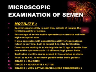 MICROSCOPIC EXAMINATION OF SEMEN MOTILITY : Spermatozoal motility is most imp. criteria of judging the fertilizing ability of semen. Percentage of active motile spermatozoa correlate well with high conception rate. It also correlates with capacitation ability of spermatozoa ,which is very imp. both in natural & in vitro fertilization. Quantitative motility is to distinguish the % age of motile from non motile spermatozoa in 10 different high power fields . Qualitative motility can be graded by two grading systems. Acco. to W.H.O. ,it has been graded under three grades : GRADE 1 = SLUGGISH GRADE 2 = MODERATELY ACTIVE GRADE 3 = VERY ACTIVE (RAPID LINEAR PROGRESSION ) 