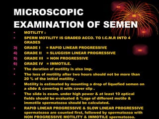 MICROSCOPIC EXAMINATION OF SEMEN MOTILITY : SPERM MOTILITY IS GRADED ACCO. TO I.C.M.R INTO 4 GRADES GRADE I  = RAPID LINEAR PROGRESSIVE GRADE II  = SLUGGISH LINEAR PROGRESSIVE GRADE III  = NON PROGRESSIVE GRADE IV  = IMMOTILE. The duration of motility is also imp. The loss of motility after two hours should not be more than 20 % of the initial motility . Motility is estimated by mounting a drop of liquefied semen on a slide & covering it with cover slip . The slide is exam. under high power & at least 10 optical fields should be evaluated & %age of different motile & immotile spermatozoa should be calculated. RAPID LINEAR PROGRESSIVE & SLOW LINEAR PROGRESSIVE spermatozoa are counted first, followed by spermatozoa with NON PROGRESSIVE MOTILITY & IMMOTILE spermatozoa. At least 200 spermatozoa are counted. 