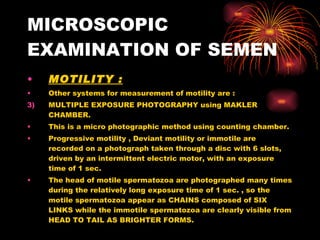MICROSCOPIC EXAMINATION OF SEMEN MOTILITY : Other systems for measurement of motility are : MULTIPLE EXPOSURE PHOTOGRAPHY using MAKLER CHAMBER. This is a micro photographic method using counting chamber. Progressive motility , Deviant motility or immotile are recorded on a photograph taken through a disc with 6 slots, driven by an intermittent electric motor, with an exposure time of 1 sec. The head of motile spermatozoa are photographed many times during the relatively long exposure time of 1 sec. , so the motile spermatozoa appear as CHAINS composed of SIX LINKS while the immotile spermatozoa are clearly visible from HEAD TO TAIL AS BRIGHTER FORMS. 