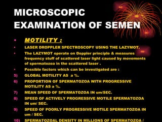 MICROSCOPIC EXAMINATION OF SEMEN MOTILITY : LASER DROPPLER SPECTROSCOPY USING THE LAZYMOT. The LAZYMOT operate on Doppler principle & measures frequency stuff of scattered laser light caused by movements of spermatozoa in the scattered laser . Possible factors which can be investigated are :  GLOBAL MOTILITY AS  a %. PROPORTION OF SPERMATOZOA WITH PROGRESSIVE MOTILITY AS a %. MEAN SPEED OF SPERMATOZOA IN um/SEC. SPEED OF ACTIVELY PROGRESSIVE MOTILE SPERMATOZOA IN um/ SEC. SPEED OF POORLY PROGRESSIVE MOTILE SPERMATOZOA IN um / SEC. SPERMATOZOAL DENSITY IN MILLIONS OF SPERMATOZOA / ml EJACULATE. 