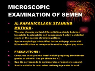 MICROSCOPIC EXAMINATION OF SEMEN A) PAPANICOLAOU STAINING METHOD  : The pap. staining method differentiating clearly between basophilic & acidophilic cell components & allow a detailed exam. of the nuclear chromatin pattern. Sperm morphology is identified better with pap. stain with little modification as compared to routine vaginal pap stain. PRECAUTIONS :   Check the acidity of the water before preparing the different grades of ethanol. The pH should be 7.0 . One dip corresponds to an immersion of about one second. Scott's solution is used when ordinary tap water is hard . 