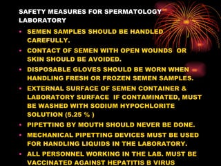 SAFETY MEASURES FOR SPERMATOLOGY LABORATORY SEMEN SAMPLES SHOULD BE HANDLED CAREFULLY. CONTACT OF SEMEN WITH OPEN WOUNDS  OR SKIN SHOULD BE AVOIDED. DISPOSABLE GLOVES SHOULD BE WORN WHEN HANDLING FRESH OR FROZEN SEMEN SAMPLES. EXTERNAL SURFACE OF SEMEN CONTAINER & LABORATORY SURFACE  IF CONTAMINATED, MUST BE WASHED WITH SODIUM HYPOCHLORITE SOLUTION (5.25 % ) PIPETTING BY MOUTH SHOULD NEVER BE DONE. MECHANICAL PIPETTING DEVICES MUST BE USED FOR HANDLING LIQUIDS IN THE LABORATORY. ALL PERSONNEL WORKING IN THE LAB. MUST BE VACCINATED AGAINST HEPATITIS B VIRUS 