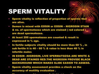 SPERM VITALITY Sperm vitality is reflection of proportion of sperms that are alive. Semen is mixed with EOSIN or EOSIN – NIGROSIN STAIN & no. of spermatozoa which are stained ( red colored ) are dead spermatozoa. At least 200 spermatozoa are counted & result is expressed in % age. In fertile subjects vitality should be more than 60 % , in sub fertile it is 40 – 60 % & value is less than 40 % in infertile males IN EOSIN –NIGROSIN, LIVE SPERMATOZOA ARE WHITE & DEAD ARE STAINED RED.THE NIGROSIN PROVIDE BLACK BACKGROUND WHICH MAKES SLIDE EASIER TO ASSESS. Sperm vitality assessment provides a check on the accuracy of motility evaluation . The presence of large no. of vital but immotile sperms may be indicative of structural defects in the flagellum. 