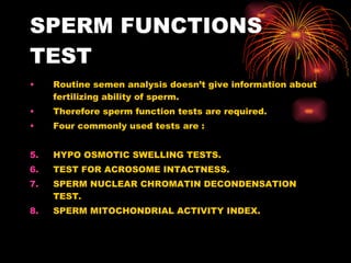 SPERM FUNCTIONS TEST Routine semen analysis doesn’t give information about fertilizing ability of sperm. Therefore sperm function tests are required. Four commonly used tests are : HYPO OSMOTIC SWELLING TESTS. TEST FOR ACROSOME INTACTNESS. SPERM NUCLEAR CHROMATIN DECONDENSATION TEST. SPERM MITOCHONDRIAL ACTIVITY INDEX. 