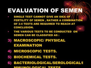 EVALUATION OF SEMEN SINGLE TEST CANNOT GIVE AN IDEA OF FERTILITY OF SEMEN , RATHER A COMBINATION OF 3-4 TESTS ARE REQUIRED TO REACH AT CONCLUSION. THE VARIOUS TESTS TO BE CONDUCTED  ON SEMEN CAN BE CLASSIFIED AS : MACROSCOPIC/ PHYSICAL EXAMINATION MICROSCOPIC TESTS. BIOCHEMICAL TESTS. BACTERIOLOGICAL/SEROLOGICAL/IMMUNOLOGICAL TESTS. 