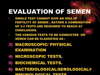EVALUATION OF SEMEN <ul><li>SINGLE TEST CANNOT GIVE AN IDEA OF FERTILITY OF SEMEN , RATHER A COMBINATION OF 3-4 TESTS ARE ...