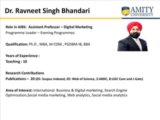 Dr. Ravneet Singh Bhandari
Role in AIBS: Assistant Professor – Digital Marketing
Programme Leader – Evening Programmes
Qualification: Ph.D , MBA, M COM., PGDBM-IB, BBA
Years of Experience :
Teaching : 10
Research Contributions
Publications – 20 (05: Scopus Indexed, 05: Web of Science, 2:ABDC, 8:UGC Care and J Gate)
Area of Interest: International Business & Digital marketing, Search Engine
Optimization,Social media marketing, Web analytics, Social media analytics
 