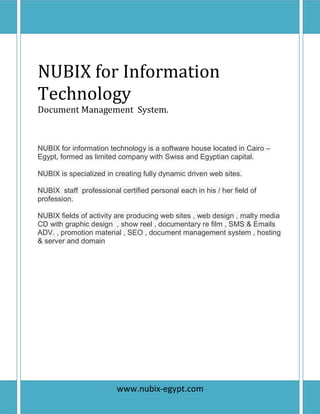 P a g e | 1
NUBIX for Information
Technology
Document Management System.
NUBIX for information technology is a software house located in Cairo –
Egypt, formed as limited company with Swiss and Egyptian capital.
NUBIX is specialized in creating fully dynamic driven web sites.
NUBIX staff professional certified personal each in his / her field of
profession.
NUBIX fields of activity are producing web sites , web design , malty media
CD with graphic design , show reel , documentary re film , SMS & Emails
ADV. , promotion material , SEO , document management system , hosting
& server and domain
www.nubix-egypt.com
 