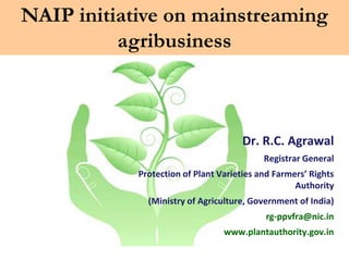 NAIP initiative on mainstreaming
          agribusiness



                                      Dr. R.C. Agrawal
                                           Registrar General
            Protection of Plant Varieties and Farmers’ Rights
                                                   Authority
              (Ministry of Agriculture, Government of India)
                                           rg-ppvfra@nic.in
                                 www.plantauthority.gov.in
 