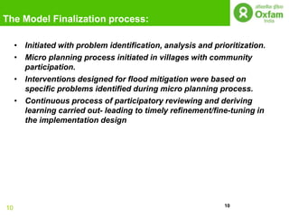 The Model Finalization process:

     • Initiated with problem identification, analysis and prioritization.
     • Micro planning process initiated in villages with community
       participation.
     • Interventions designed for flood mitigation were based on
       specific problems identified during micro planning process.
     • Continuous process of participatory reviewing and deriving
       learning carried out- leading to timely refinement/fine-tuning in
       the implementation design




                                                              10
10
 