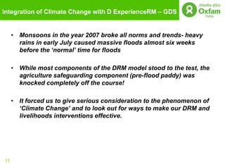 Integration of Climate Change with D ExperienceRM – GDS


     • Monsoons in the year 2007 broke all norms and trends- heavy
       rains in early July caused massive floods almost six weeks
       before the „normal‟ time for floods

     • While most components of the DRM model stood to the test, the
       agriculture safeguarding component (pre-flood paddy) was
       knocked completely off the course!

     • It forced us to give serious consideration to the phenomenon of
       „Climate Change‟ and to look out for ways to make our DRM and
       livelihoods interventions effective.




11
 