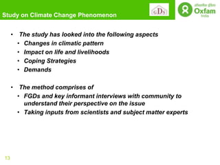 Study on Climate Change Phenomenon


     • The study has looked into the following aspects
       • Changes in climatic pattern
       • Impact on life and livelihoods
       • Coping Strategies
       • Demands

     • The method comprises of
       • FGDs and key informant interviews with community to
         understand their perspective on the issue
       • Taking inputs from scientists and subject matter experts




13
 
