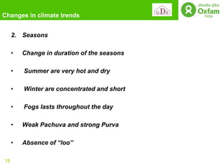 Changes in climate trends


     2. Seasons

     •   Change in duration of the seasons

     •   Summer are very hot and dry

     •   Winter are concentrated and short

     •   Fogs lasts throughout the day

     •   Weak Pachuva and strong Purva

     •   Absence of “loo”

15
 