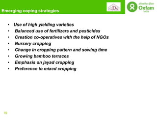 Emerging coping strategies


     • Use of high yielding varieties
     • Balanced use of fertilizers and pesticides
     • Creation co-operatives with the help of NGOs
     • Nursery cropping
     • Change in cropping pattern and sowing time
     • Growing bamboo terraces
     • Emphasis on jayad cropping
     • Preference to mixed cropping




19
 