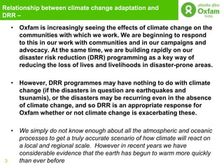 Relationship between climate change adaptation and
DRR –
    • Oxfam is increasingly seeing the effects of climate change on the
      communities with which we work. We are beginning to respond
      to this in our work with communities and in our campaigns and
      advocacy. At the same time, we are building rapidly on our
      disaster risk reduction (DRR) programming as a key way of
      reducing the loss of lives and livelihoods in disaster-prone areas.

    • However, DRR programmes may have nothing to do with climate
      change (if the disasters in question are earthquakes and
      tsunamis), or the disasters may be recurring even in the absence
      of climate change, and so DRR is an appropriate response for
      Oxfam whether or not climate change is exacerbating these.

    • We simply do not know enough about all the atmospheric and oceanic
      processes to get a truly accurate scenario of how climate will react on
      a local and regional scale. However in recent years we have
      considerable evidence that the earth has begun to warm more quickly
3     than ever before
 