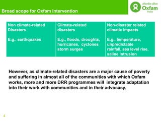 Broad scope for Oxfam intervention


    Non climate-related   Climate-related           Non-disaster related
    Disasters             disasters                 climatic impacts

    E.g., earthquakes     E.g., floods, droughts,   E.g., temperature,
                          hurricanes, cyclones      unpredictable
                          storm surges              rainfall, sea level rise,
                                                    saline intrusion



    However, as climate-related disasters are a major cause of poverty
    and suffering in almost all of the communities with which Oxfam
    works, more and more DRR programmes will integrate adaptation
    into their work with communities and in their advocacy.




4
 