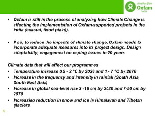 • Oxfam is still in the process of analyzing how Climate Change is
      affecting the implementation of Oxfam-supported projects in the
      India (coastal, flood plain)).

    • If so, to reduce the impacts of climate change, Oxfam needs to
      incorporate adequate measures into its project design. Design
      adaptability, engagement on coping issues in 20 years

    Climate date that will affect our programmes
    • Temperature increase 0.5 - 2 °C by 2030 and 1 - 7 °C by 2070
    • Increase in the frequency and intensity in rainfall (South Asia,
       South East Asia)
    • Increase in global sea-level rise 3 -16 cm by 2030 and 7-50 cm by
       2070
    • Increasing reduction in snow and ice in Himalayan and Tibetan
       glaciers
5
 