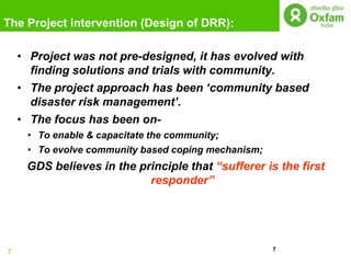 The Project intervention (Design of DRR):

    • Project was not pre-designed, it has evolved with
      finding solutions and trials with community.
    • The project approach has been „community based
      disaster risk management‟.
    • The focus has been on-
     • To enable & capacitate the community;
     • To evolve community based coping mechanism;
     GDS believes in the principle that “sufferer is the first
                           responder”




                                                     7
7
 
