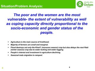 Situation/Problem Analysis:

        The poor and the women are the most
     vulnerable- the extent of vulnerability as well
    as coping capacity directly proportional to the
       socio-economic and gender status of the
                        people.

       Agriculture is the main source of livelihood;
       Majority of farmers are small and marginal.
       Flood destroys not only the Kharif (monsoon season) crop but also delays the next Rabi
        (winter season) crop due to water locking and water logging.
       People‟s interest and investment in agriculture declining.
       Seasonal male migration is rampant




                                                                        8
8
 