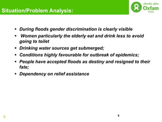 Situation/Problem Analysis:


     During floods gender discrimination is clearly visible
     Women particularly the elderly eat and drink less to avoid
      going to toilet
     Drinking water sources get submerged;
     Conditions highly favourable for outbreak of epidemics;
     People have accepted floods as destiny and resigned to their
      fate;
     Dependency on relief assistance




                                                   9
9
 