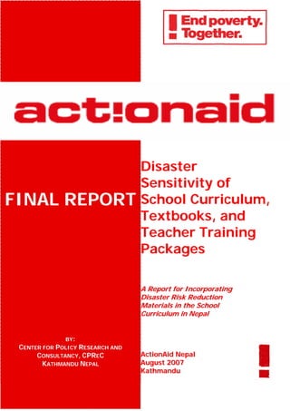 Disaster
                                  Sensitivity of
FINAL REPORT                      School Curriculum,
                                  Textbooks, and
                                  Teacher Training
                                  Packages

                                  A Report for Incorporating
                                  Disaster Risk Reduction
                                  Materials in the School
                                  Curriculum in Nepal


              BY:
 CENTER FOR POLICY RESEARCH AND
      CONSULTANCY, CPREC          ActionAid Nepal
        KATHMANDU NEPAL           August 2007
                                  Kathmandu
 