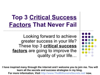 Top 3  Critical Success Factors  That Never Fail Looking forward to achieve greater success in your life? These top 3  critical success factors  are going to improve the quality of your life… I have inspired many through the internet and I welcome you to join me. You will learn all the secrets and success strategies in my blog.  For more information, Visit  http:// www.TheMillionaireSecrets.net /  now. 