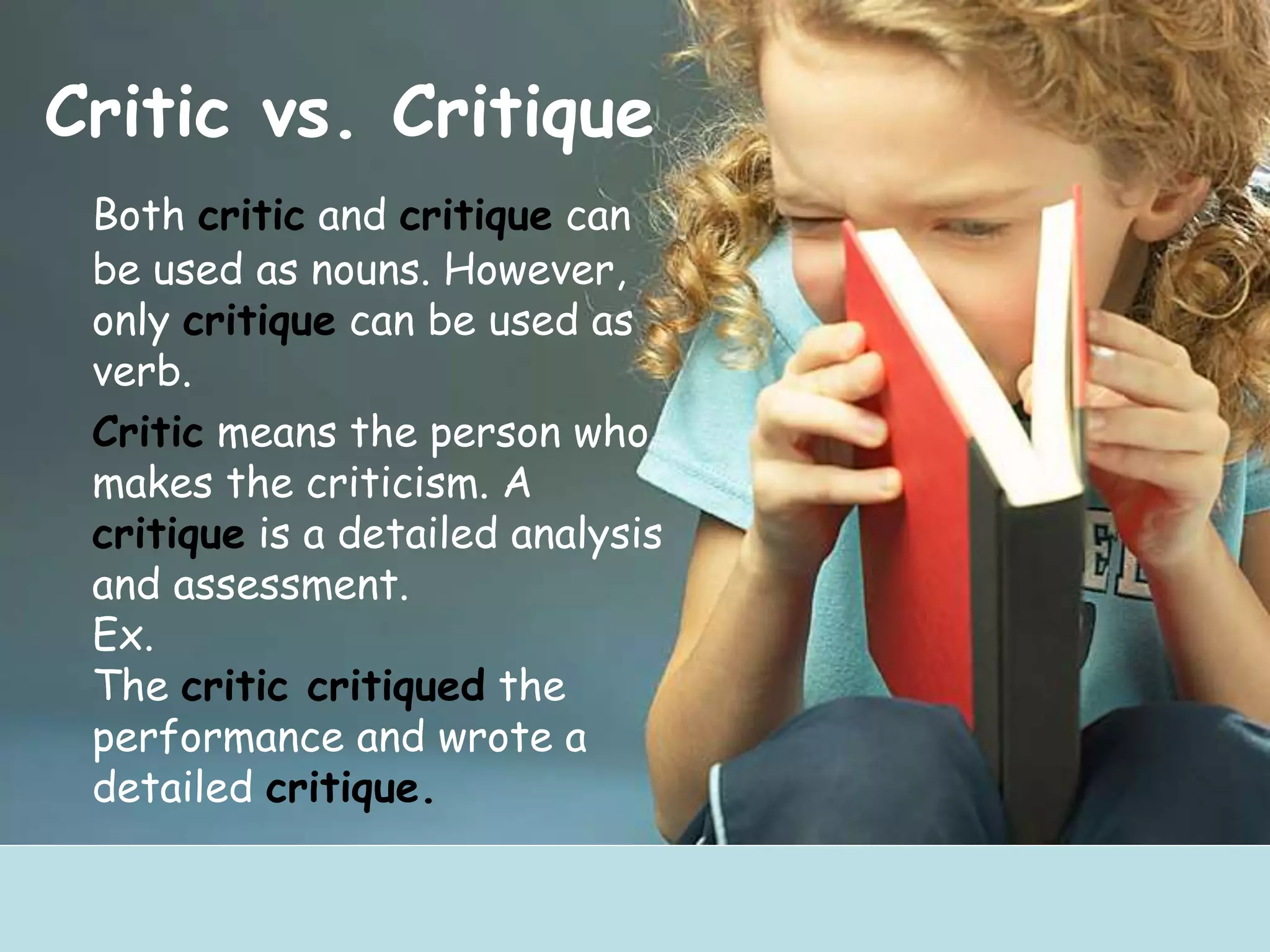 Critic vs. Critique
Both critic and critique can
be used as nouns. However,
only critique can be used as
verb.
Critic means the person who
makes the criticism. A
critique is a detailed analysis
and assessment.
Ex.
The critic critiqued the
performance and wrote a
detailed critique.
 