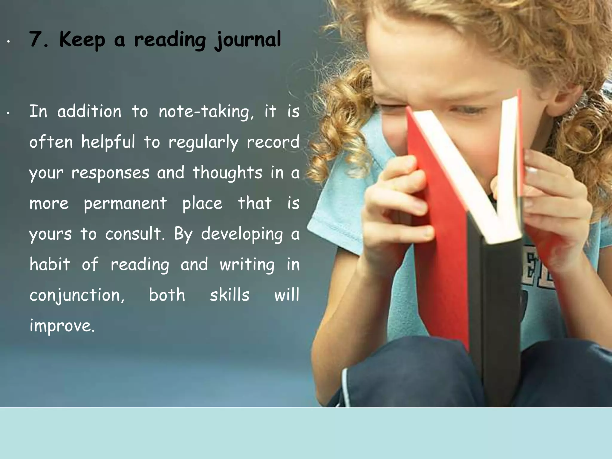 • 7. Keep a reading journal
• In addition to note-taking, it is
often helpful to regularly record
your responses and thoughts in a
more permanent place that is
yours to consult. By developing a
habit of reading and writing in
conjunction, both skills will
improve.
 
