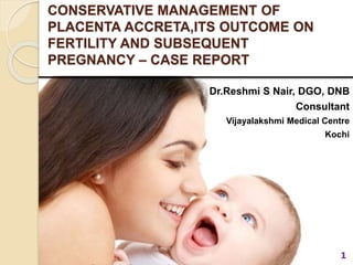 CONSERVATIVE MANAGEMENT OF
PLACENTA ACCRETA,ITS OUTCOME ON
FERTILITY AND SUBSEQUENT
PREGNANCY – CASE REPORT
Dr.Reshmi S Nair, DGO, DNB
Consultant
Vijayalakshmi Medical Centre
Kochi
1
 