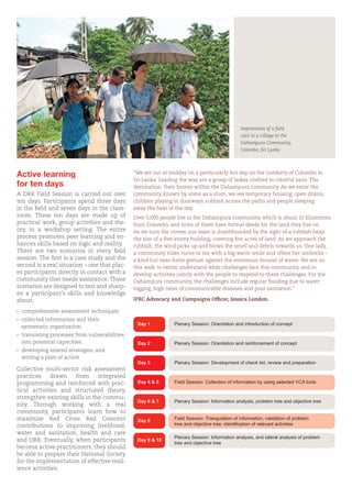 Active learning
for ten days
A DRR Field Session is carried out over
ten days. Participants spend three days
in the field and seven days in the class-
room. These ten days are made up of
practical work, group activities and the-
ory, in a workshop setting. The entire
process promotes peer learning and en-
hances skills based on logic and reality.
There are two scenarios in every field
session. The first is a case study and the
second is a real situation – one that plac-
es participants directly in contact with a
community that needs assistance. These
scenarios are designed to test and sharp-
en a participant’s skills and knowledge
about:
›	 comprehensive assessment techniques
›	 collected information and their
	 systematic organization
›	 translating processes from vulnerabilities 	
	 into potential capacities
›	 developing related strategies, and
	 writing a plan of action
Collective multi-sector risk assessment
practices drawn from integrated
programming and reinforced with prac-
tical activities and structured theory,
strengthen existing skills in the commu-
nity. Through working with a real
community, participants learn how to
maximize Red Cross Red Crescent
contributions to improving livelihood,
water and sanitation, health and care
and DRR. Eventually, when participants
become active practitioners, they should
be able to prepare their National Society
for the implementation of effective resil-
ience activities.
Impressions of a field
visit to a village in the
Dahampura Community,
Colombo, Sri Lanka
Day 1 Plenary Session: Orientation and introduction of concept
Plenary Session: Orientation and reinforcement of concept
Plenary Session: Development of check list, review and preparation
Field Session: Collection of information by using selected VCA tools
Plenary Session: Information analysis, problem tree and objective tree
Field Session: Triangulation of information; validation of problem
tree and objective tree; identification of relevant activities
Plenary Session: Information analysis, and lateral analysis of problem
tree and objective tree
Day 2
Day 3
Day 4 & 5
Day 6 & 7
Day 8
Day 9 & 10
“We set out at midday on a particularly hot day on the outskirts of Colombo in
Sri Lanka. Leading the way are a group of ladies clothed in colorful saris. The
destination: their homes within the Dahampura community. As we enter the
community, known by some as a slum, we see temporary housing, open drains,
children playing in doorways, rubbish across the paths and people sleeping
away the heat of the day.
Over 5,000 people live in the Dahampura community, which is about 10 kilometres
from Colombo, and none of them have formal deeds for the land they live on.
As we turn the corner, our team is dumbfounded by the sight of a rubbish heap
the size of a five-storey building, covering five acres of land. As we approach the
rubbish, the wind picks up and blows the smell and debris towards us. One lady,
a community elder, turns to me with a big warm smile and offers her umbrella –
a kind but near-futile gesture against the enormous mound of waste. We are on
this walk to better understand what challenges face this community, and to
develop activities jointly with the people to respond to these challenges. For the
Dahampura community, the challenges include regular flooding due to water
logging, high rates of communicable diseases and poor sanitation.’’
IFRC Advocacy and Campaigns Officer, Jessica London.
 